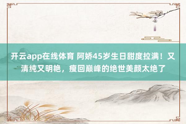 开云app在线体育 阿娇45岁生日甜度拉满!又清纯又明艳,瘦回巅峰的绝世美颜太绝了