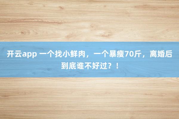 开云app 一个找小鲜肉，一个暴瘦70斤，离婚后到底谁不好过？！
