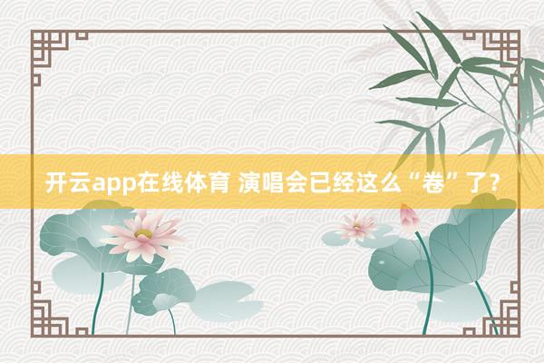 开云app在线体育 演唱会已经这么“卷”了？