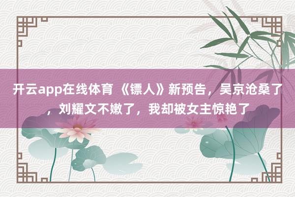 开云app在线体育 《镖人》新预告，吴京沧桑了，刘耀文不嫩了，我却被女主惊艳了