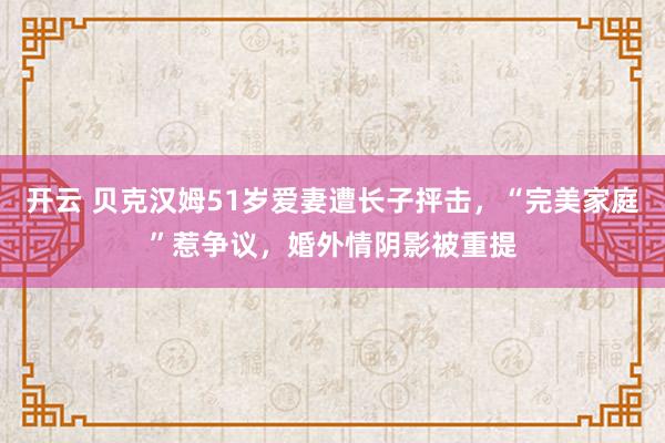 开云 贝克汉姆51岁爱妻遭长子抨击,“完美家庭”惹争议,婚外情阴影被重提