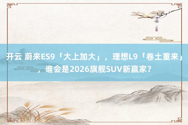 开云 蔚来ES9「大上加大」，理想L9「卷土重来」，谁会是2026旗舰SUV新赢家？