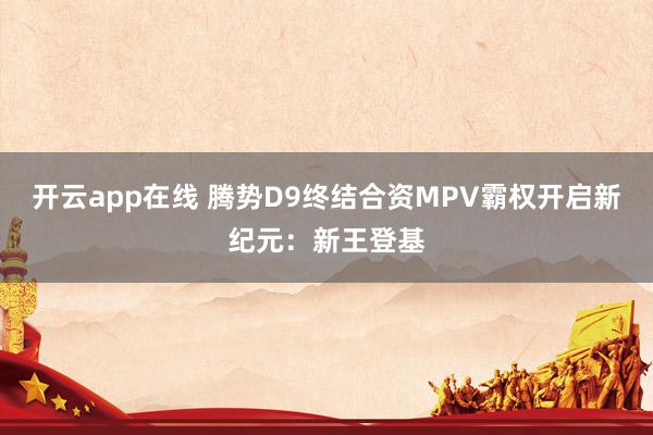 开云app在线 腾势D9终结合资MPV霸权开启新纪元：新王登基