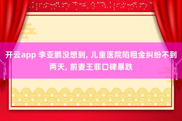 开云app 李亚鹏没想到, 儿童医院陷租金纠纷不到两天, 前妻王菲口碑暴跌
