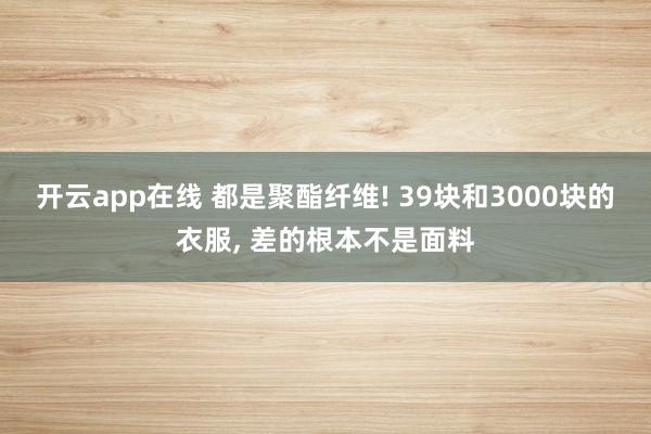 开云app在线 都是聚酯纤维! 39块和3000块的衣服, 差的根本不是面料