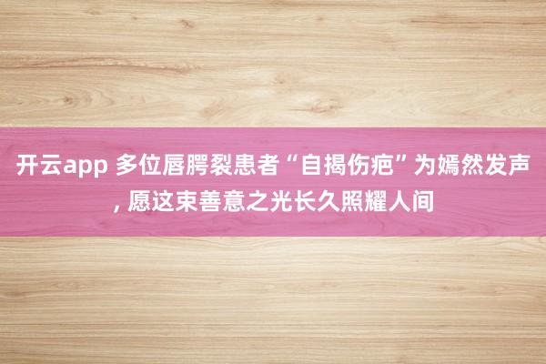 开云app 多位唇腭裂患者“自揭伤疤”为嫣然发声, 愿这束善意之光长久照耀人间
