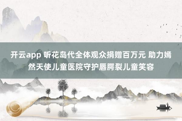 开云app 听花岛代全体观众捐赠百万元 助力嫣然天使儿童医院守护唇腭裂儿童笑容