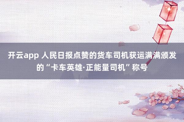 开云app 人民日报点赞的货车司机获运满满颁发的“卡车英雄·正能量司机”称号