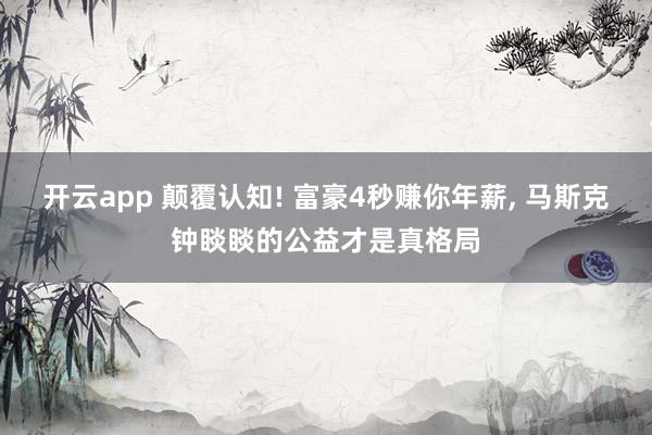 开云app 颠覆认知! 富豪4秒赚你年薪, 马斯克钟睒睒的公益才是真格局