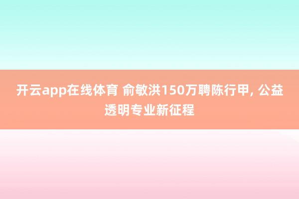 开云app在线体育 俞敏洪150万聘陈行甲, 公益透明专业新征程