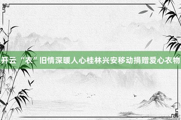 开云 “衣”旧情深暖人心桂林兴安移动捐赠爱心衣物