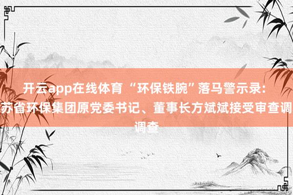 开云app在线体育 “环保铁腕”落马警示录: 江苏省环保集团原党委书记、董事长方斌斌接受审查调查