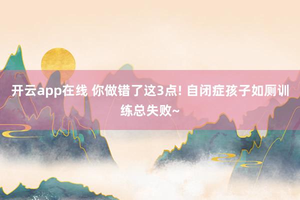 开云app在线 你做错了这3点! 自闭症孩子如厕训练总失败~
