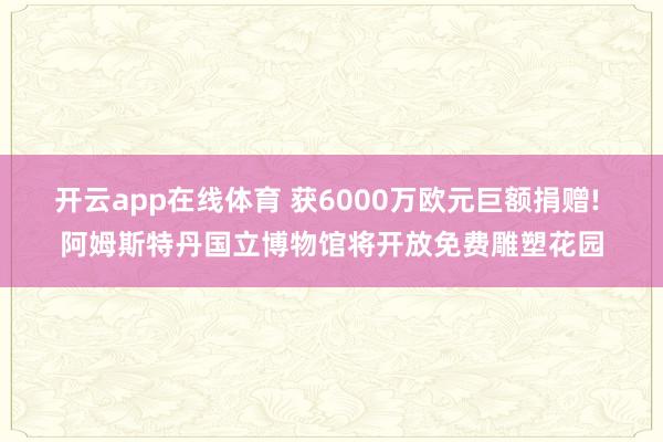 开云app在线体育 获6000万欧元巨额捐赠! 阿姆斯特丹国立博物馆将开放免费雕塑花园