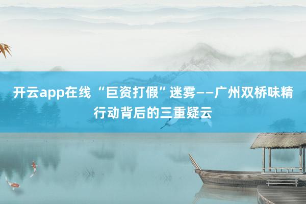 开云app在线 “巨资打假”迷雾——广州双桥味精行动背后的三重疑云