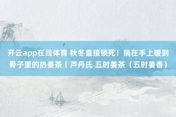 开云app在线体育 秋冬直接锁死!揣在手上暖到骨子里的热姜茶丨芦丹氏 五时姜茶(五时姜香)