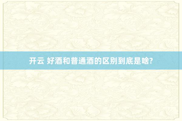 开云 好酒和普通酒的区别到底是啥?