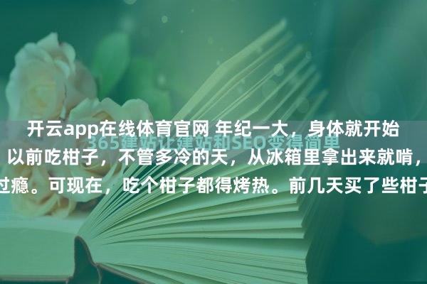 开云app在线体育官网 年纪一大，身体就开始“矫情”起来。就像我，以前吃柑子，不管多冷的天，从冰箱里拿出来就啃，冰得牙齿打颤也觉得过瘾。可现在，吃个柑子都得烤热。前几天买了些柑子，本来想直接吃，可刚碰到那凉飕飕的果皮，手就缩回来了。于是我把柑子放灶台上烤了烤，温热的柑子拿在手里，吃起来没了那种冰感，甜润的汁水在...