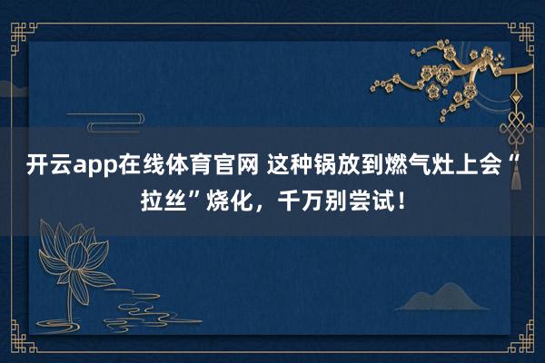 开云app在线体育官网 这种锅放到燃气灶上会“拉丝”烧化,千万别尝试!