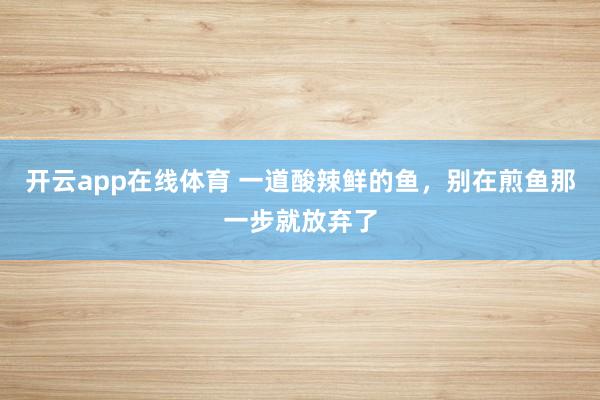 开云app在线体育 一道酸辣鲜的鱼，别在煎鱼那一步就放弃了