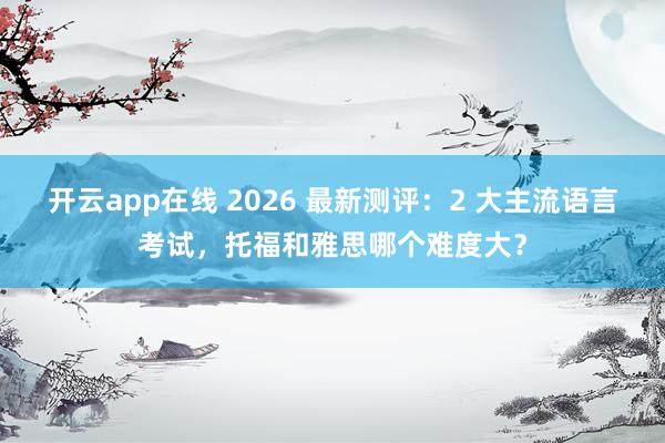 开云app在线 2026 最新测评：2 大主流语言考试，托福和雅思哪个难度大？
