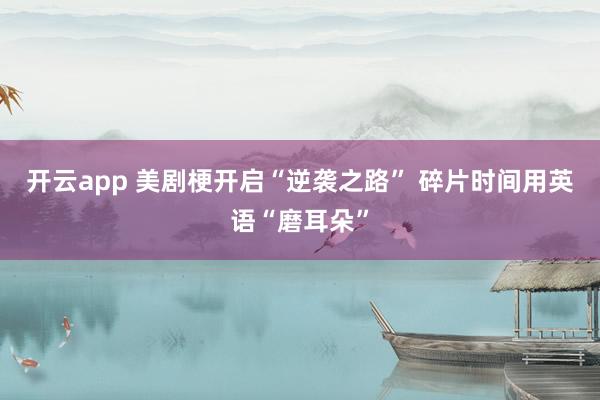 开云app 美剧梗开启“逆袭之路” 碎片时间用英语“磨耳朵”