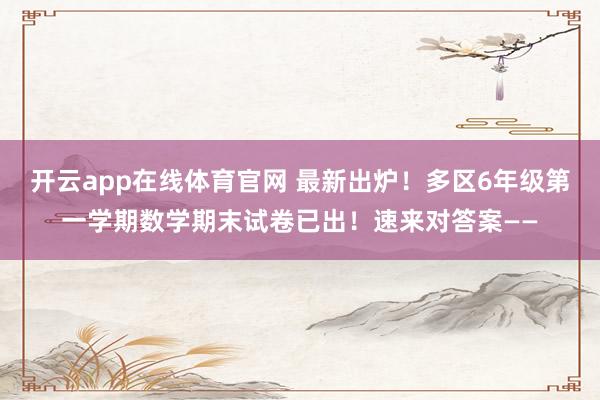 开云app在线体育官网 最新出炉！多区6年级第一学期数学期末试卷已出！速来对答案——