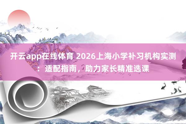 开云app在线体育 2026上海小学补习机构实测：适配指南，助力家长精准选课