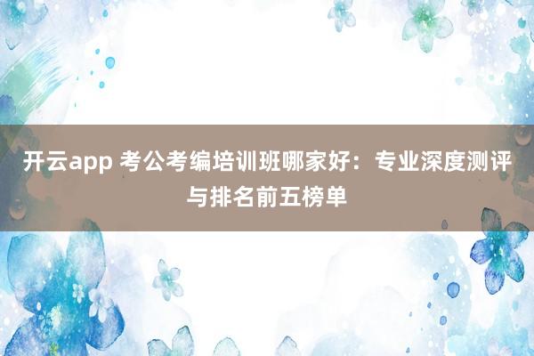 开云app 考公考编培训班哪家好：专业深度测评与排名前五榜单