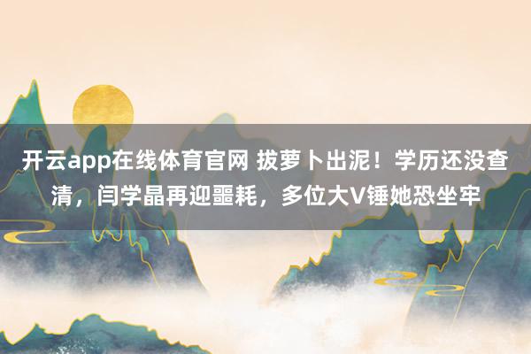 开云app在线体育官网 拔萝卜出泥！学历还没查清，闫学晶再迎噩耗，多位大V锤她恐坐牢