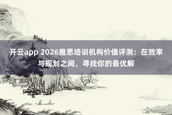 开云app 2026雅思培训机构价值评测：在效率与规划之间，寻找你的最优解