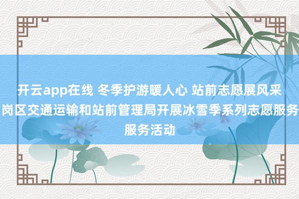 开云app在线 冬季护游暖人心 站前志愿展风采丨南岗区交通运输和站前管理局开展冰雪季系列志愿服务活动