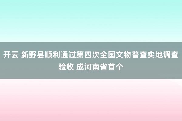 开云 新野县顺利通过第四次全国文物普查实地调查验收 成河南省首个