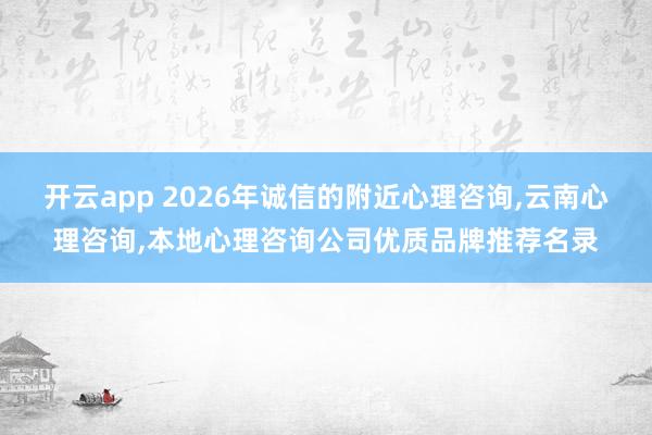 开云app 2026年诚信的附近心理咨询,云南心理咨询,本地心理咨询公司优质品牌推荐名录