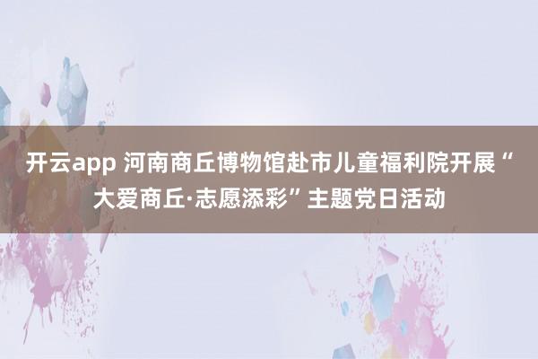 开云app 河南商丘博物馆赴市儿童福利院开展“大爱商丘·志愿添彩”主题党日活动