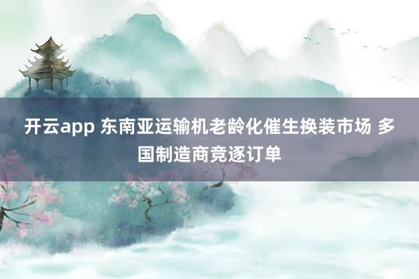开云app 东南亚运输机老龄化催生换装市场 多国制造商竞逐订单