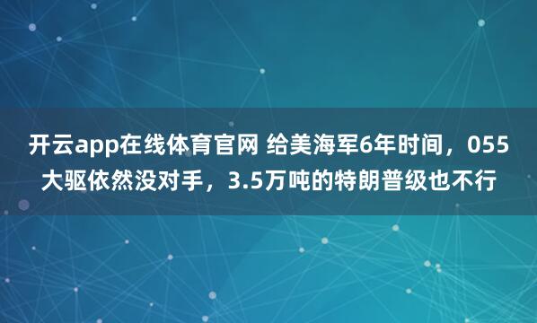 开云app在线体育官网 给美海军6年时间，055大驱依然没对手，3.5万吨的特朗普级也不行