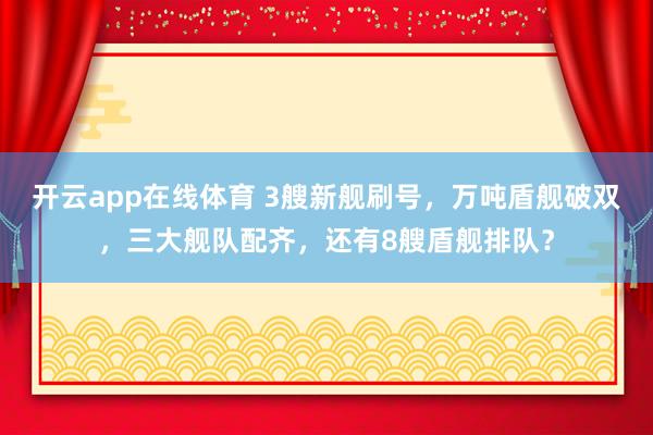 开云app在线体育 3艘新舰刷号,万吨盾舰破双,三大舰队配齐,还有8艘盾舰排队?