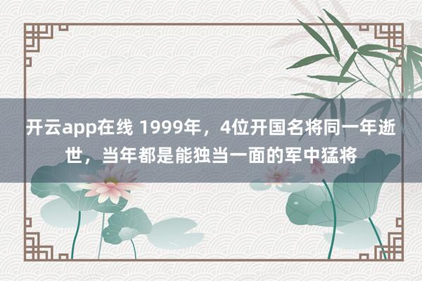 开云app在线 1999年，4位开国名将同一年逝世，当年都是能独当一面的军中猛将
