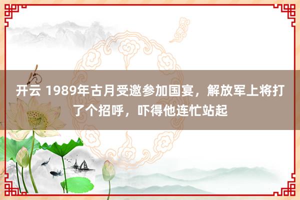 开云 1989年古月受邀参加国宴，解放军上将打了个招呼，吓得他连忙站起