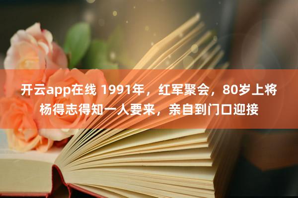 开云app在线 1991年，红军聚会，80岁上将杨得志得知一人要来，亲自到门口迎接