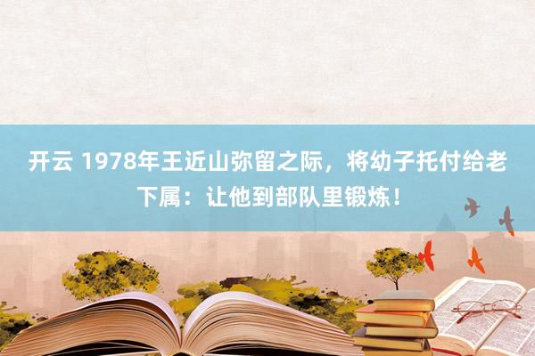 开云 1978年王近山弥留之际，将幼子托付给老下属：让他到部队里锻炼！