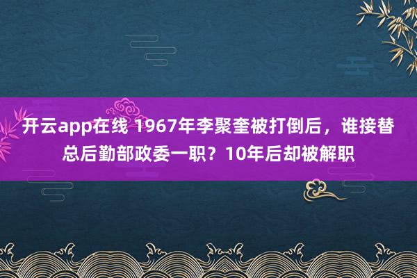 开云app在线 1967年李聚奎被打倒后,谁接替总后勤部政委一职?10年后却被解职