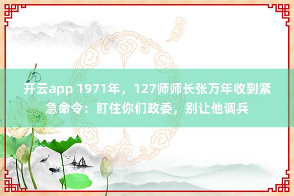 开云app 1971年，127师师长张万年收到紧急命令：盯住你们政委，别让他调兵