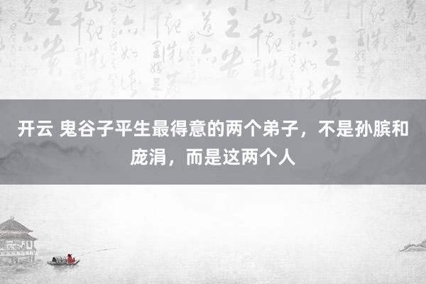 开云 鬼谷子平生最得意的两个弟子，不是孙膑和庞涓，而是这两个人