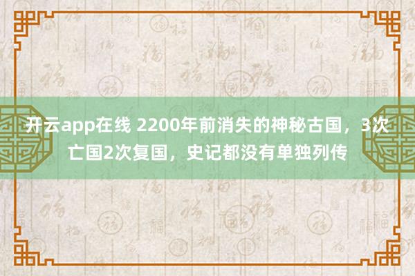 开云app在线 2200年前消失的神秘古国，3次亡国2次复国，史记都没有单独列传