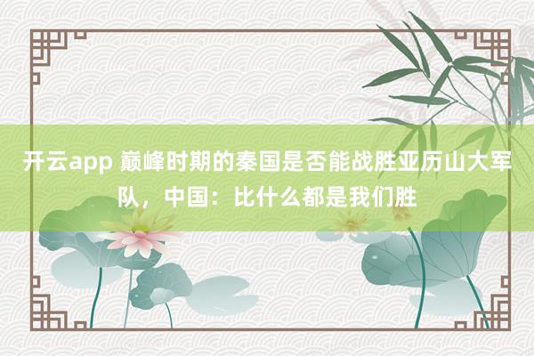 开云app 巅峰时期的秦国是否能战胜亚历山大军队,中国:比什么都是我们胜