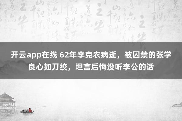 开云app在线 62年李克农病逝,被囚禁的张学良心如刀绞,坦言后悔没听李公的话