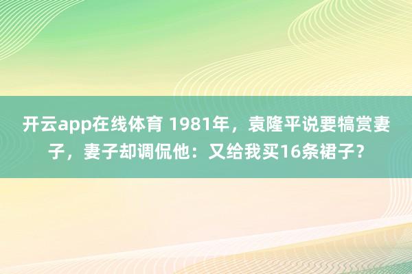 开云app在线体育 1981年，袁隆平说要犒赏妻子，妻子却调侃他：又给我买16条裙子？