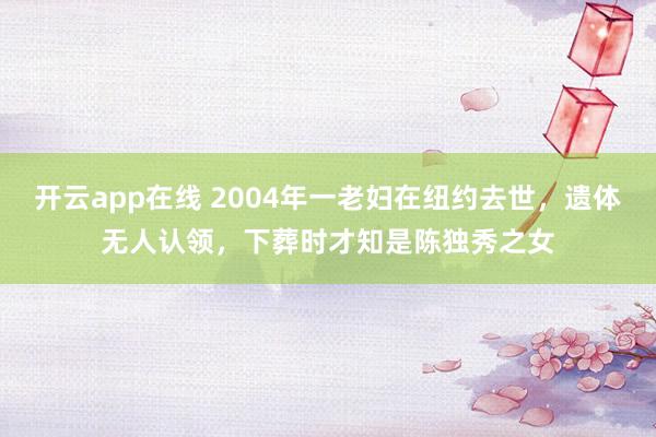 开云app在线 2004年一老妇在纽约去世，遗体无人认领，下葬时才知是陈独秀之女
